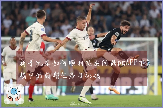 新手玩家如何顺利完成问鼎pgAPP下载中的前期任务与挑战