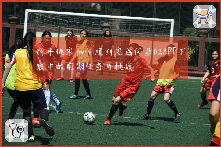 新手玩家如何顺利完成问鼎pgAPP下载中的前期任务与挑战